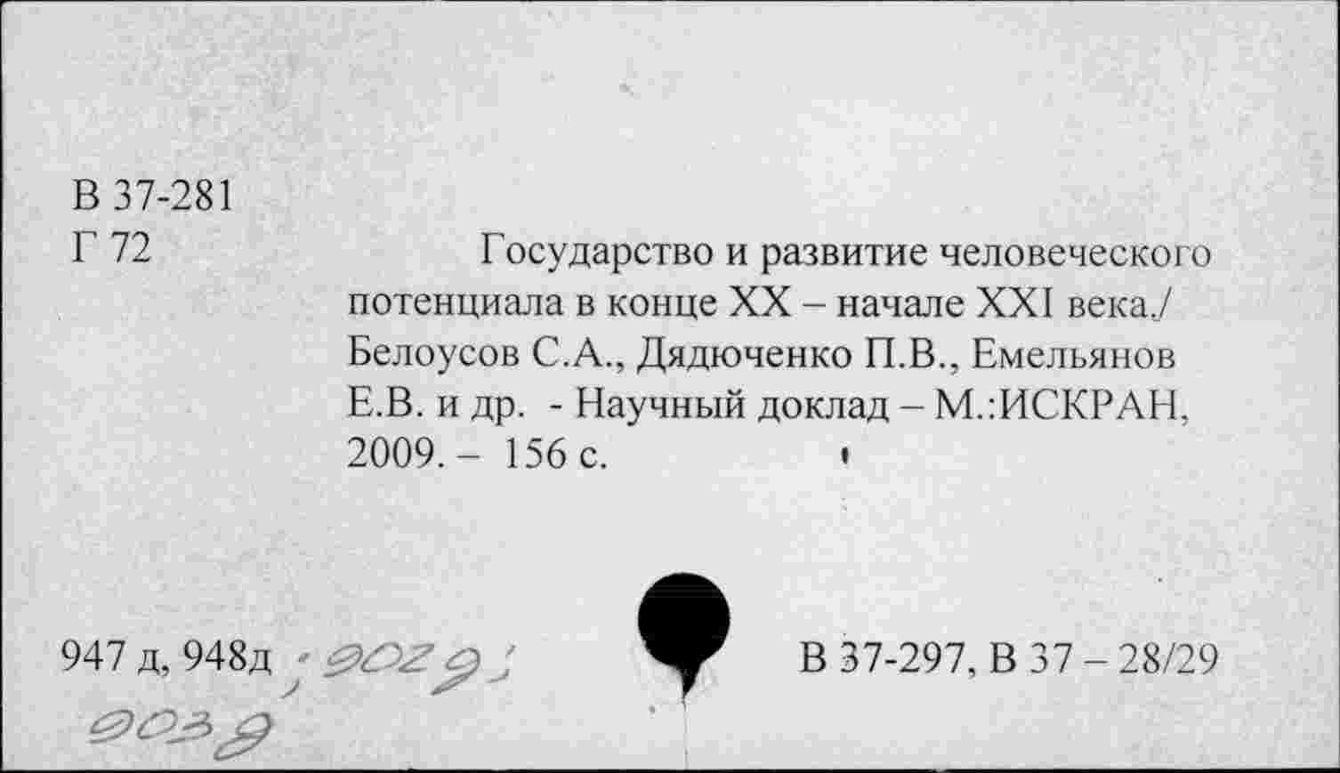 ﻿В 37-281
Г 72
Государство и развитие человеческого потенциала в конце XX - начале XXI века? Белоусов С.А., Дядюченко П.В., Емельянов Е.В. и др. - Научный доклад - М.:ИСКРАН, 2009,- 156 с.	•
947 д, 948д
В 37-297, В 37-28/29